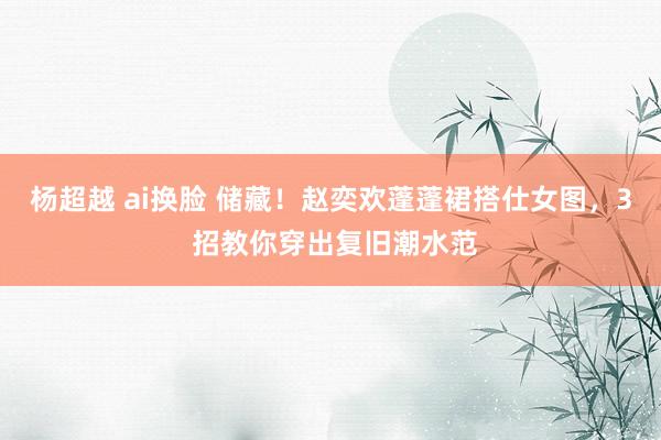 杨超越 ai换脸 储藏！赵奕欢蓬蓬裙搭仕女图，3 招教你穿出复旧潮水范