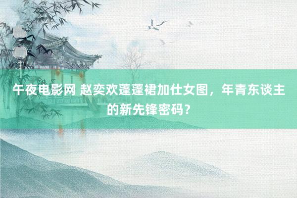 午夜电影网 赵奕欢蓬蓬裙加仕女图，年青东谈主的新先锋密码？