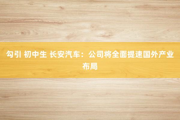 勾引 初中生 长安汽车：公司将全面提速国外产业布局