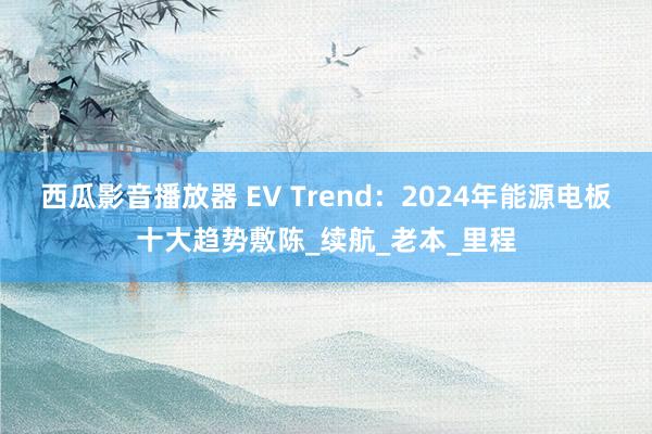 西瓜影音播放器 EV Trend：2024年能源电板十大趋势敷陈_续航_老本_里程