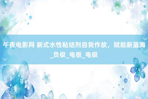 午夜电影网 新式水性粘结剂自我作故，赋能新蓝海_负极_电板_电极