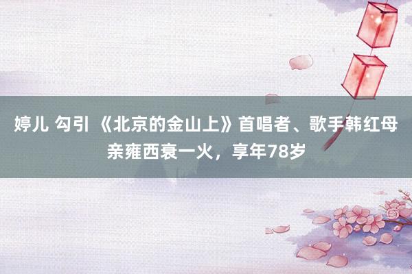 婷儿 勾引 《北京的金山上》首唱者、歌手韩红母亲雍西衰一火，享年78岁