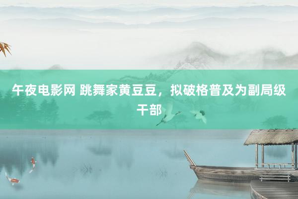 午夜电影网 跳舞家黄豆豆，拟破格普及为副局级干部