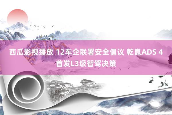 西瓜影视播放 12车企联署安全倡议 乾崑ADS 4首发L3级智驾决策