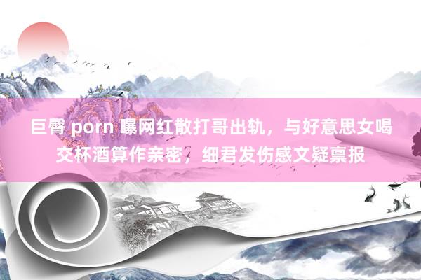 巨臀 porn 曝网红散打哥出轨，与好意思女喝交杯酒算作亲密，细君发伤感文疑禀报