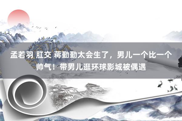 孟若羽 肛交 蒋勤勤太会生了，男儿一个比一个帅气！带男儿逛环球影城被偶遇